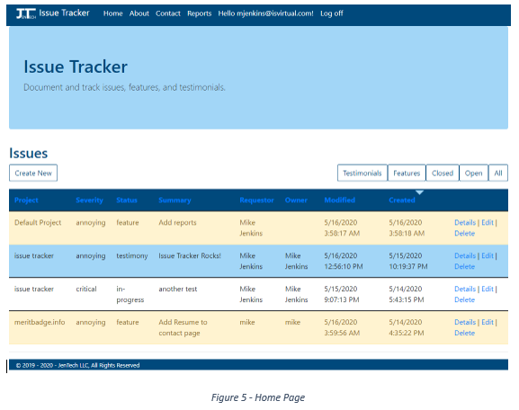 Machine generated alternative text:
Issue Tracker 
Home About 
Contact 
Reports 
Hello mjenkins@isvirtual.com! 
Issue Tracker 
Document and track issues, features, and testimonials. 
Issues 
Create New 
Default Project 
issue tracker 
issue tracker 
meritbadge.info 
Log off 
Testimonials 
Modified 
5/16/2020 
AM 
5/16/2020 
PM 
5/15/2020 
PM 
5/16/2020 
AM 
Features 
Created 
5/16/2020 
AM 
5/15/2020 
PM 
5/14/2020 
PM 
5/14/2020 
PM 
Closed 
Open 
All 
Severity 
annoying 
annoying 
critical 
annoying 
Status 
feature 
testimony 
progress 
feature 
Summary 
Add reports 
Issue Tracker Rocks! 
another test 
Add Resume to 
contact page 
Requestor 
Mike 
Jenkins 
Mike 
Jenkins 
Mike 
Jenkins 
mike 
Owner 
Mike 
Jenkins 
Mike 
Jenkins 
mike 
Details I Edit I 
Delete 
Details I Edit I 
Delete 
Details I Edit I 
Delete 
Details I Edit I 
Delete 
e 2019 - 2020 - JenTech LLC, All Rights Reserved 